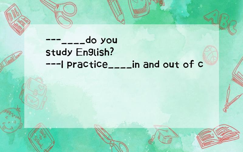 ---____do you study English?---I practice____in and out of c