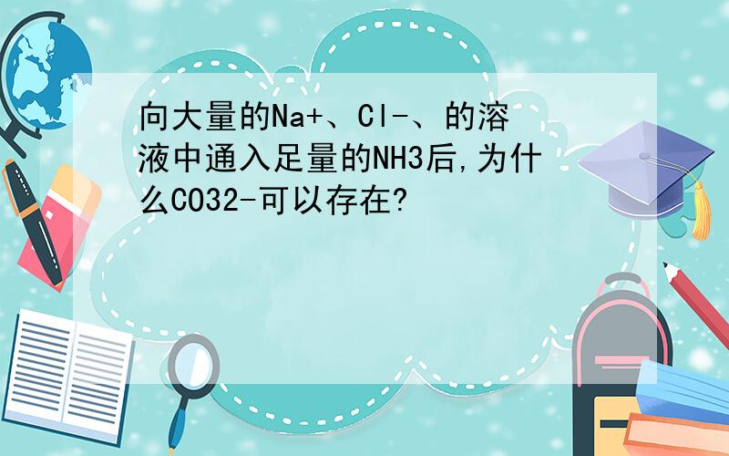 向大量的Na+、Cl-、的溶液中通入足量的NH3后,为什么CO32-可以存在?