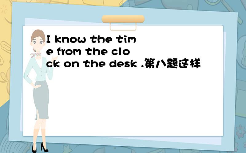 I know the time from the clock on the desk .第八题这样