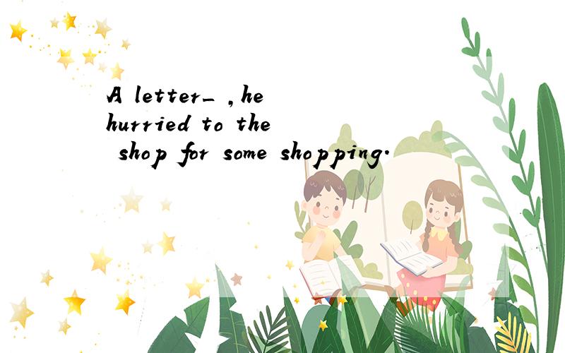 A letter_ ,he hurried to the shop for some shopping.