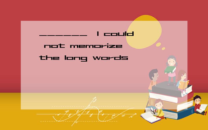 ______,I could not memorize the long words