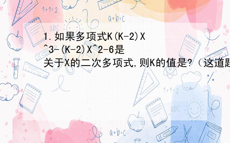 1.如果多项式K(K-2)X^3-(K-2)X^2-6是关于X的二次多项式,则K的值是?（这道题我不懂什么叫“关于X的二