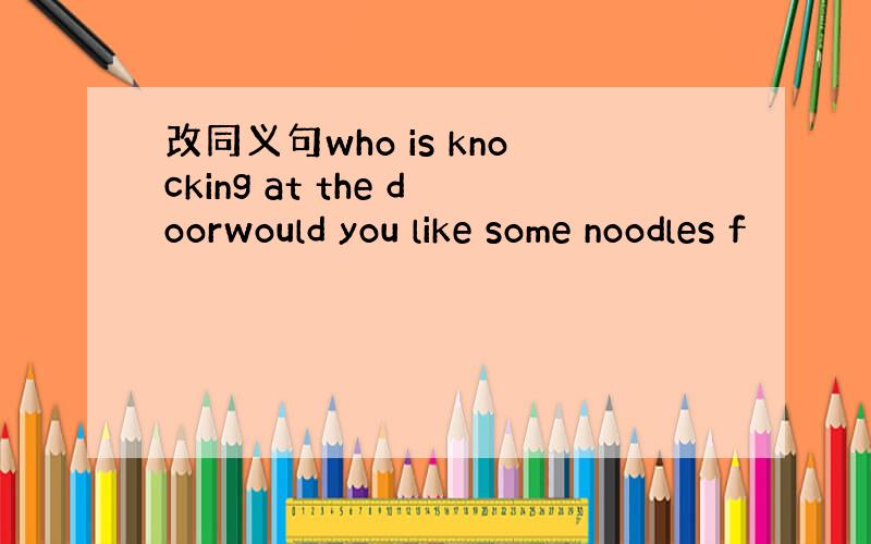 改同义句who is knocking at the doorwould you like some noodles f