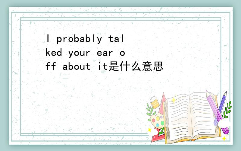 I probably talked your ear off about it是什么意思