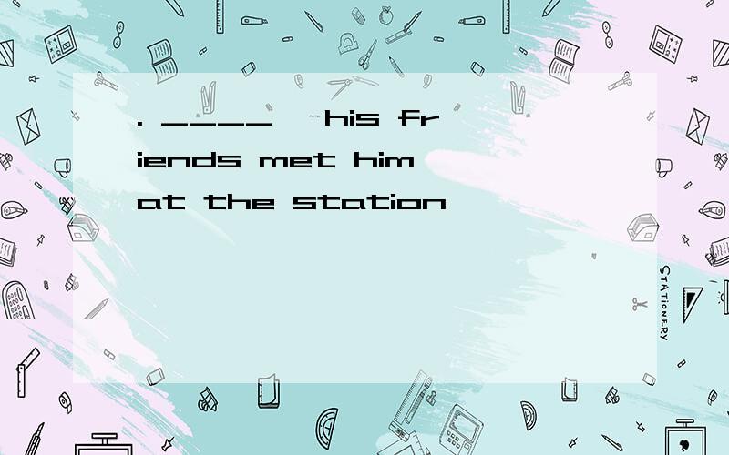 . ____, his friends met him at the station