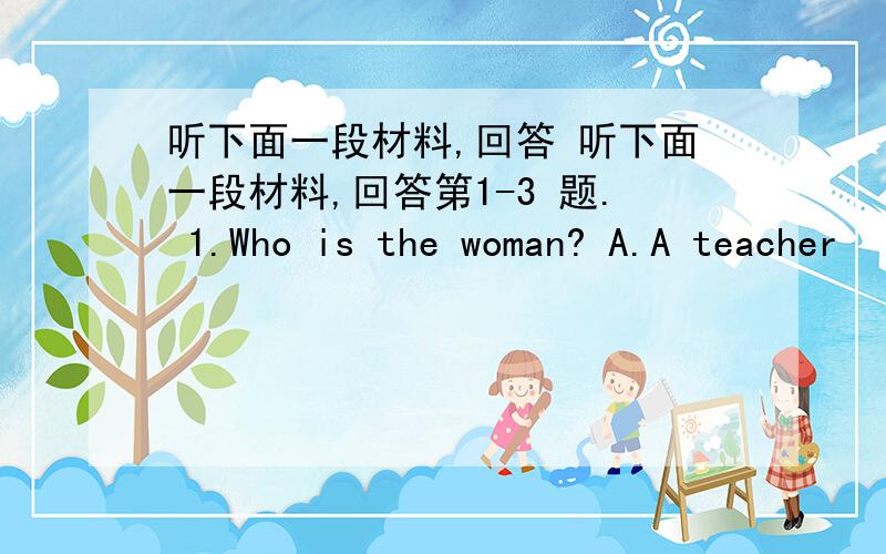 听下面一段材料,回答 听下面一段材料,回答第1-3 题. 1.Who is the woman? A.A teacher