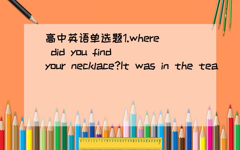 高中英语单选题1.where did you find your necklace?It was in the tea