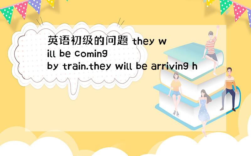 英语初级的问题 they will be coming by train.they will be arriving h
