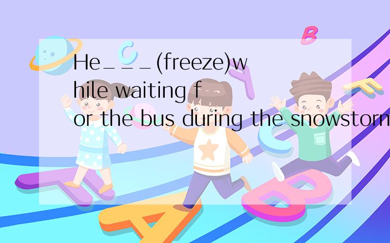 He___(freeze)while waiting for the bus during the snowstorm