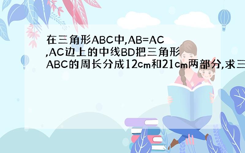 在三角形ABC中,AB=AC,AC边上的中线BD把三角形ABC的周长分成12cm和21cm两部分,求三角形ABC三边的长