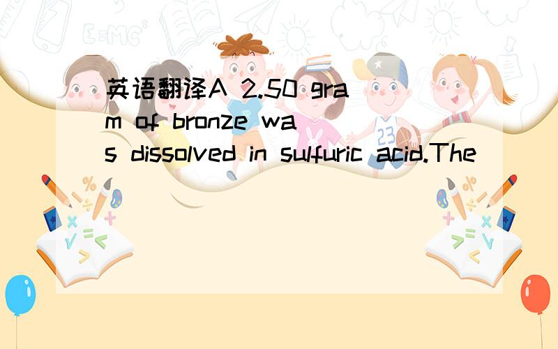 英语翻译A 2.50 gram of bronze was dissolved in sulfuric acid.The