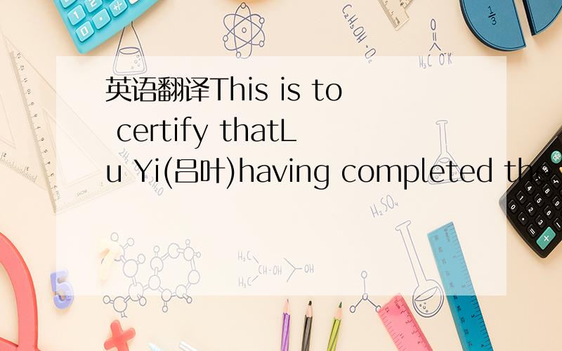 英语翻译This is to certify thatLu Yi(吕叶)having completed the cou