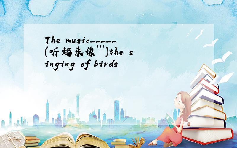 The music_____(听起来像```)the singing of birds
