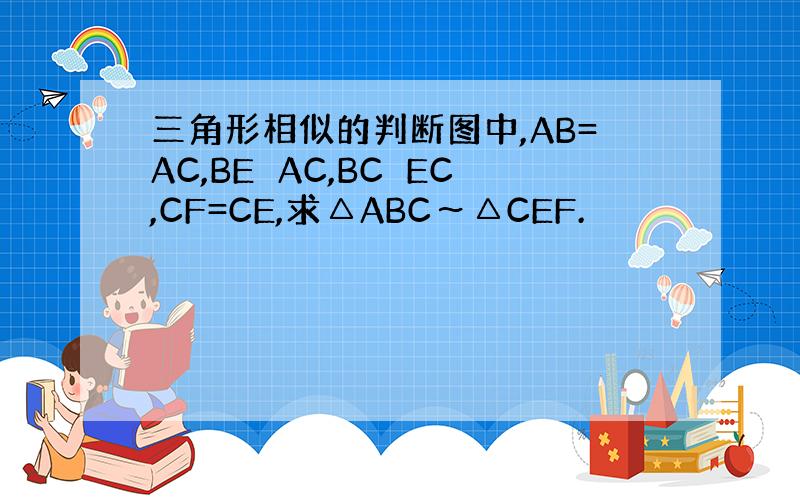三角形相似的判断图中,AB=AC,BE⊥AC,BC⊥EC,CF=CE,求△ABC～△CEF.