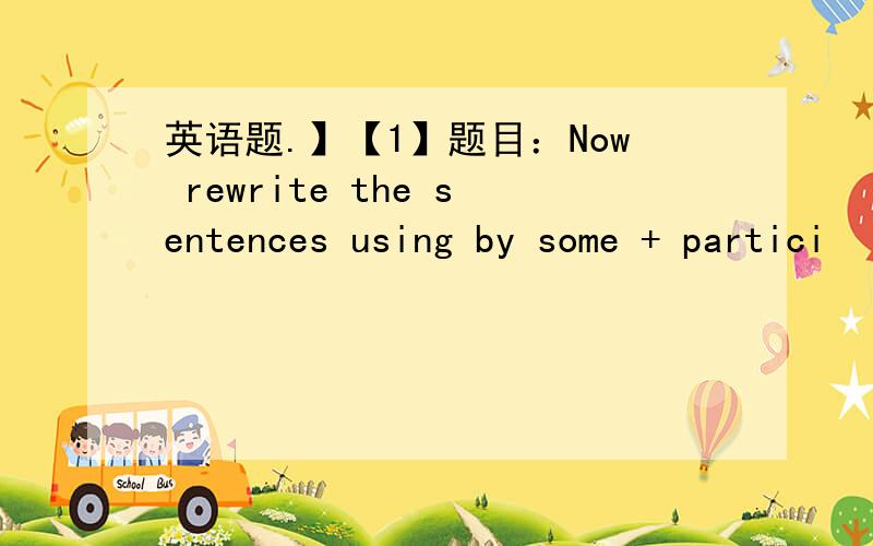 英语题.】【1】题目：Now rewrite the sentences using by some + partici