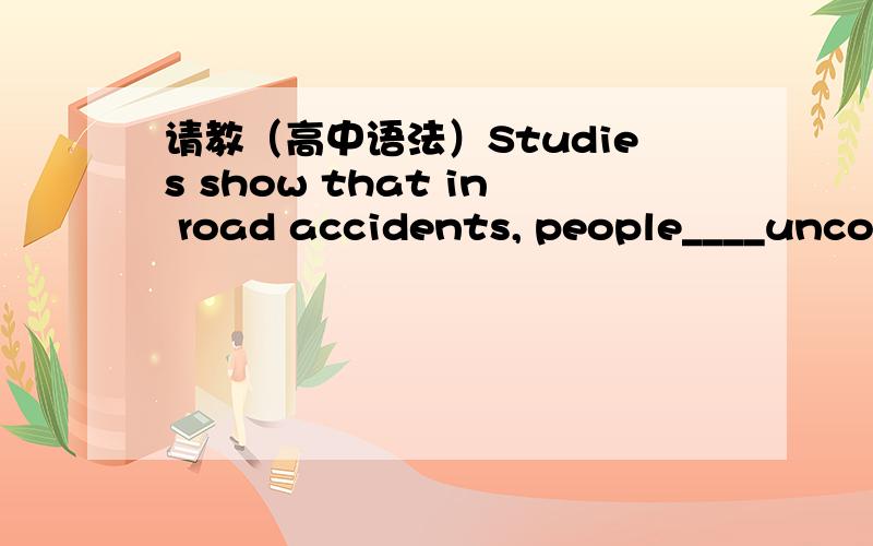 请教（高中语法）Studies show that in road accidents, people____uncon