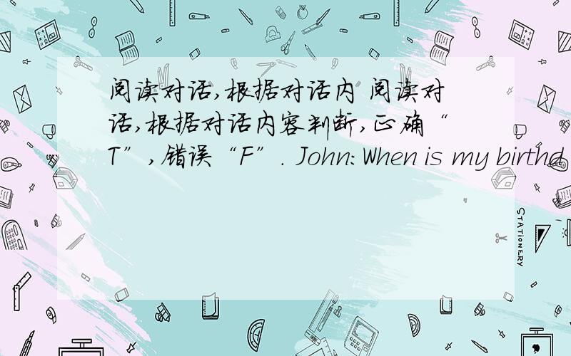 阅读对话,根据对话内 阅读对话,根据对话内容判断,正确“T”,错误“F”. John:When is my birthd