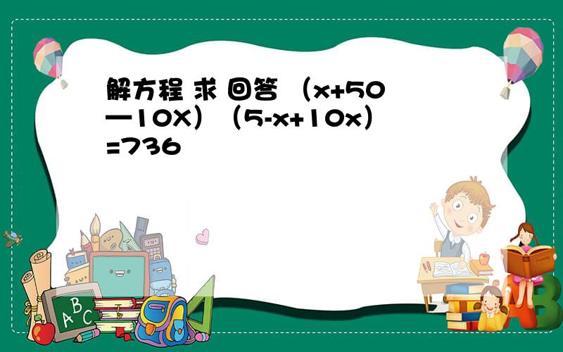 解方程 求 回答 （x+50—10X）（5-x+10x）=736