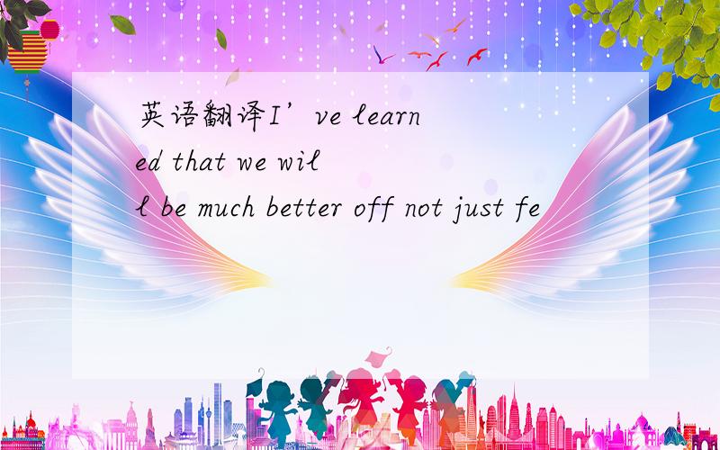 英语翻译I’ve learned that we will be much better off not just fe