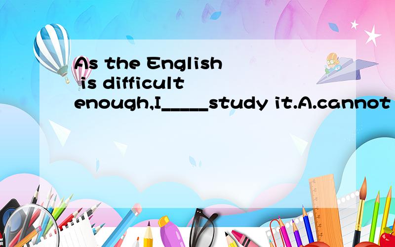 As the English is difficult enough,I_____study it.A.cannot B