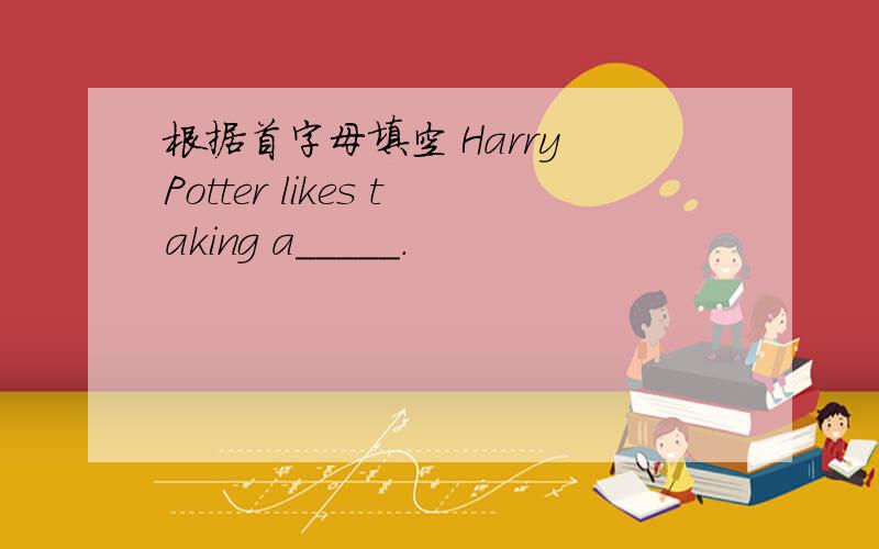 根据首字母填空 Harry Potter likes taking a_____.
