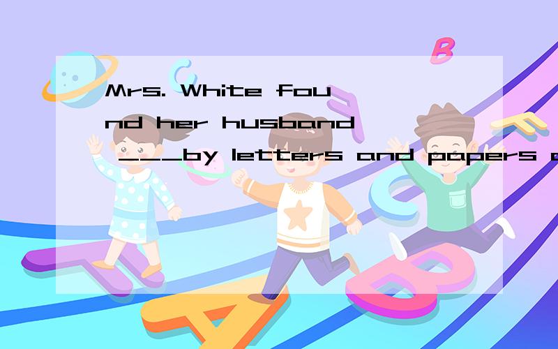 Mrs. White found her husband ___by letters and papers and___