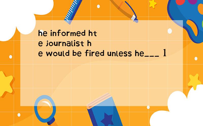 he informed hte journalist he would be fired unless he___ 1