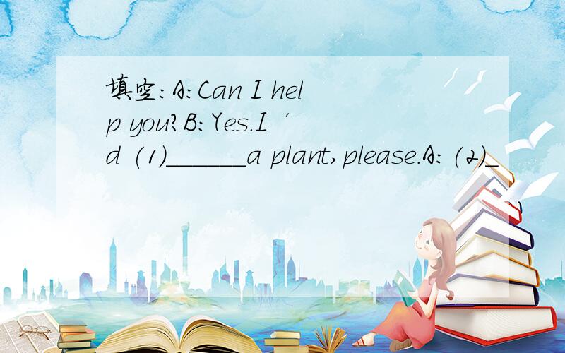 填空：A：Can I help you?B:Yes.I‘d (1)______a plant,please.A:(2)_
