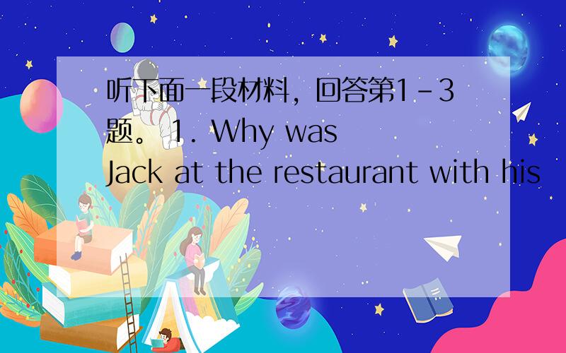 听下面一段材料，回答第1-3题。 1. Why was Jack at the restaurant with his
