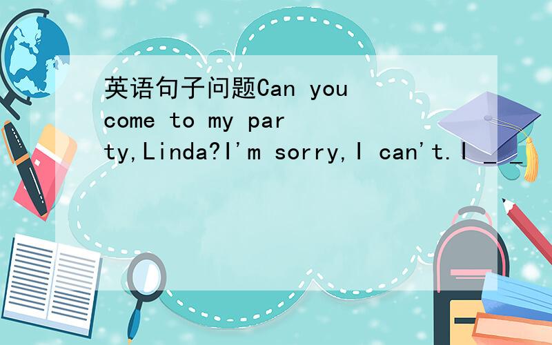 英语句子问题Can you come to my party,Linda?I'm sorry,I can't.I _ _