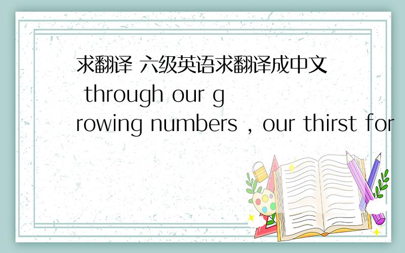 求翻译 六级英语求翻译成中文 through our growing numbers , our thirst for
