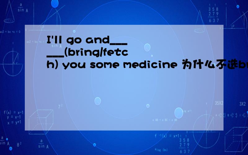 I'll go and______(bring/fetch) you some medicine 为什么不选bring?