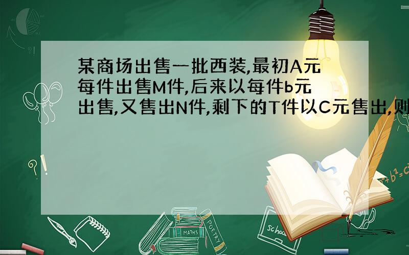 某商场出售一批西装,最初A元每件出售M件,后来以每件b元出售,又售出N件,剩下的T件以C元售出,则这