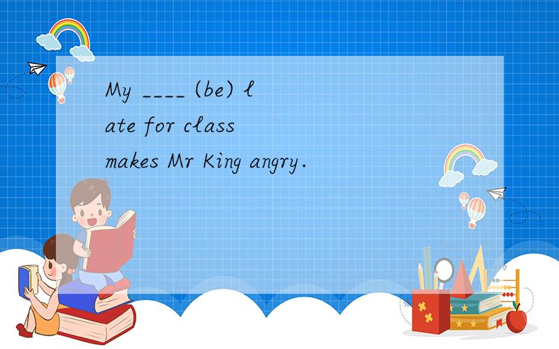 My ____ (be) late for class makes Mr King angry.