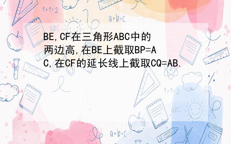 BE,CF在三角形ABC中的两边高,在BE上截取BP=AC,在CF的延长线上截取CQ=AB.