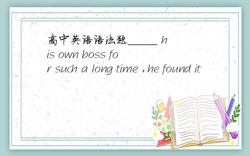 高中英语语法题_____ his own boss for such a long time ,he found it