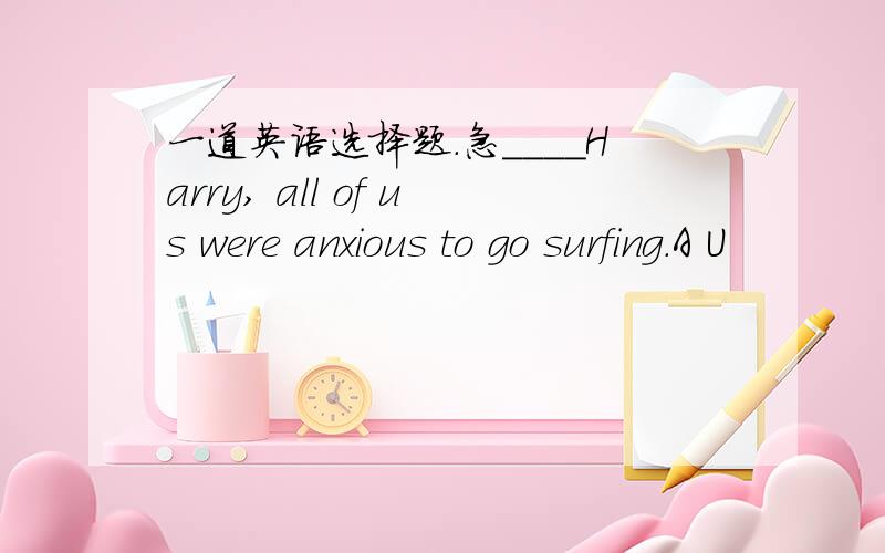 一道英语选择题.急____Harry, all of us were anxious to go surfing.A U