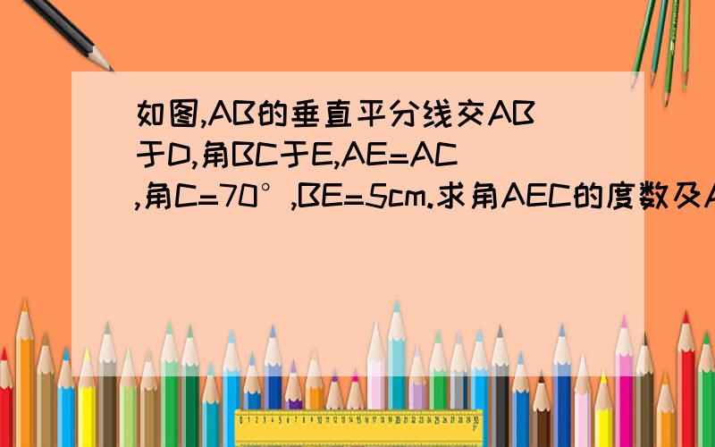 如图,AB的垂直平分线交AB于D,角BC于E,AE=AC,角C=70°,BE=5cm.求角AEC的度数及AC的长.