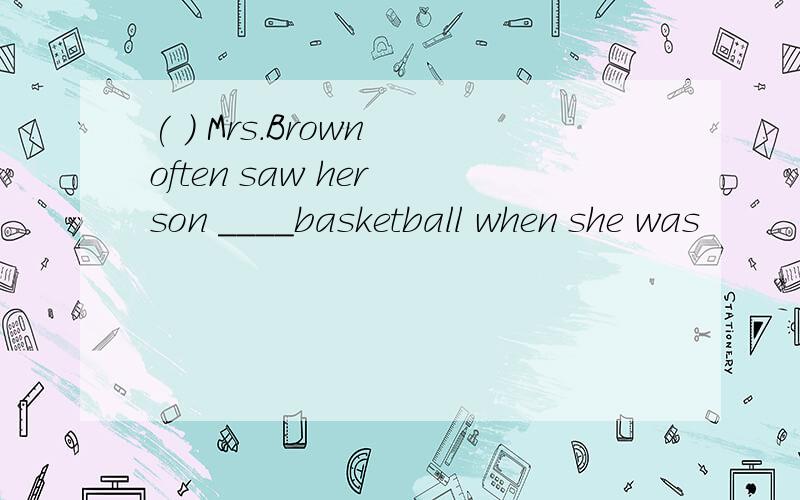 ( ) Mrs.Brown often saw her son ____basketball when she was