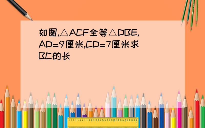 如图,△ACF全等△DBE,AD=9厘米,CD=7厘米求BC的长