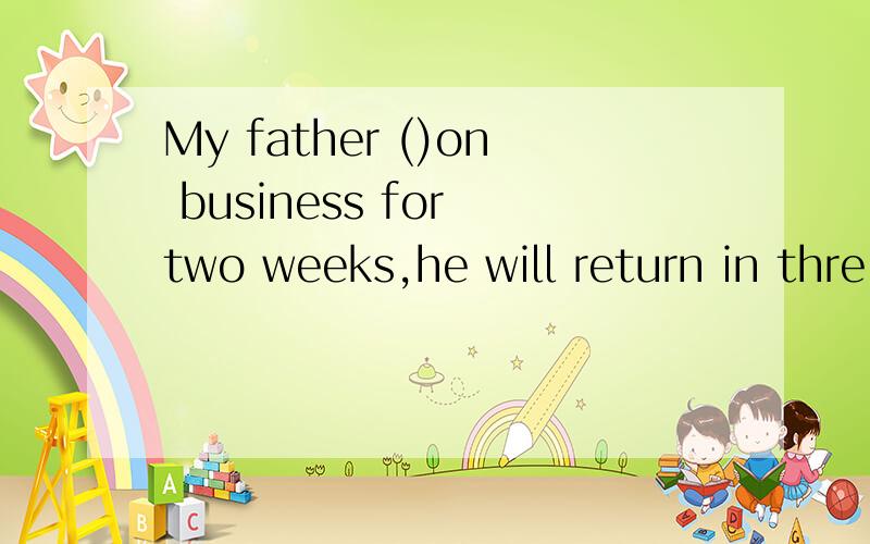 My father ()on business for two weeks,he will return in thre
