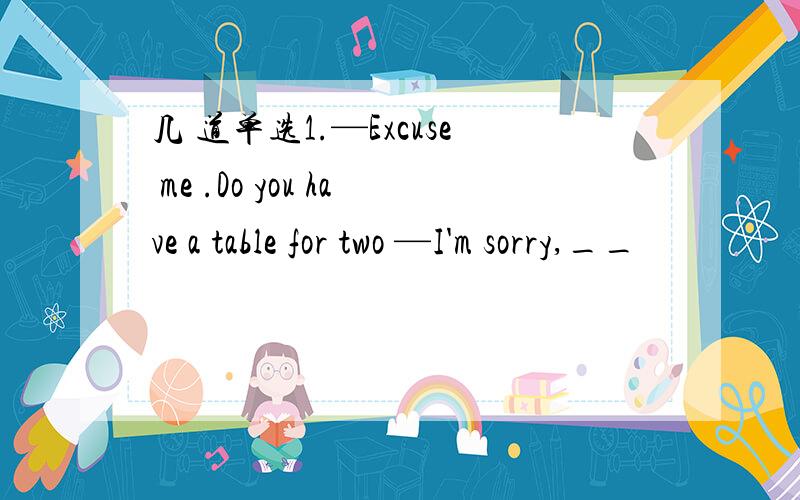 几 道单选1.—Excuse me .Do you have a table for two —I'm sorry,__