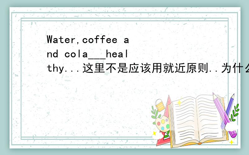 Water,coffee and cola___healthy...这里不是应该用就近原则..为什么答案是are?.