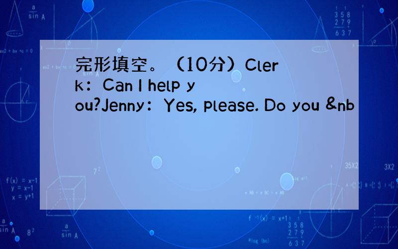 完形填空。（10分）Clerk：Can I help you?Jenny：Yes, please. Do you &nb