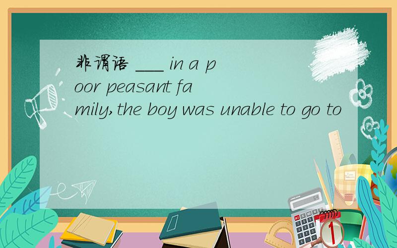 非谓语 ___ in a poor peasant family,the boy was unable to go to