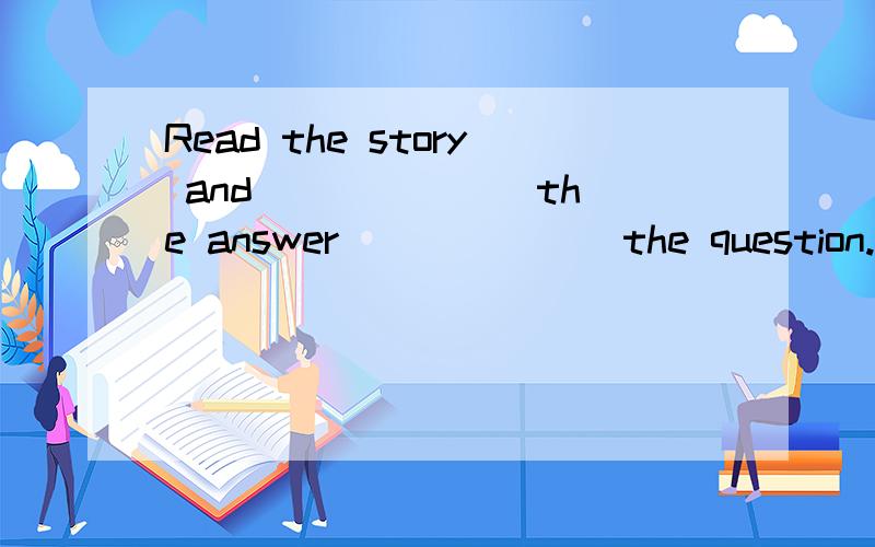 Read the story and ______ the answer ______ the question.