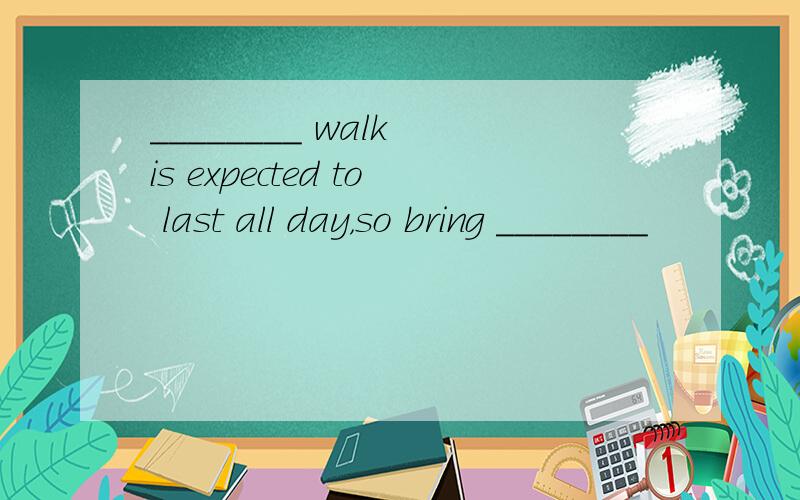 ________ walk is expected to last all day，so bring ________