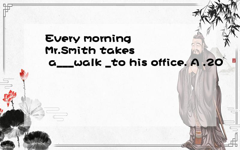 Every morning Mr.Smith takes a___walk _to his office. A .20