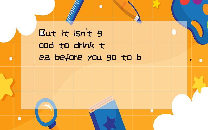 But it isn't good to drink tea before you go to b_____.