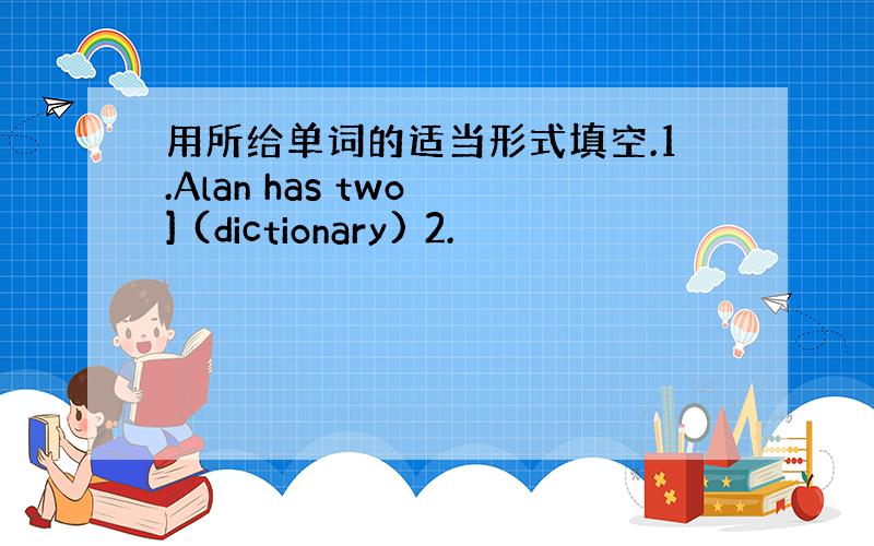 用所给单词的适当形式填空.1.Alan has two ] (dictionary) 2.